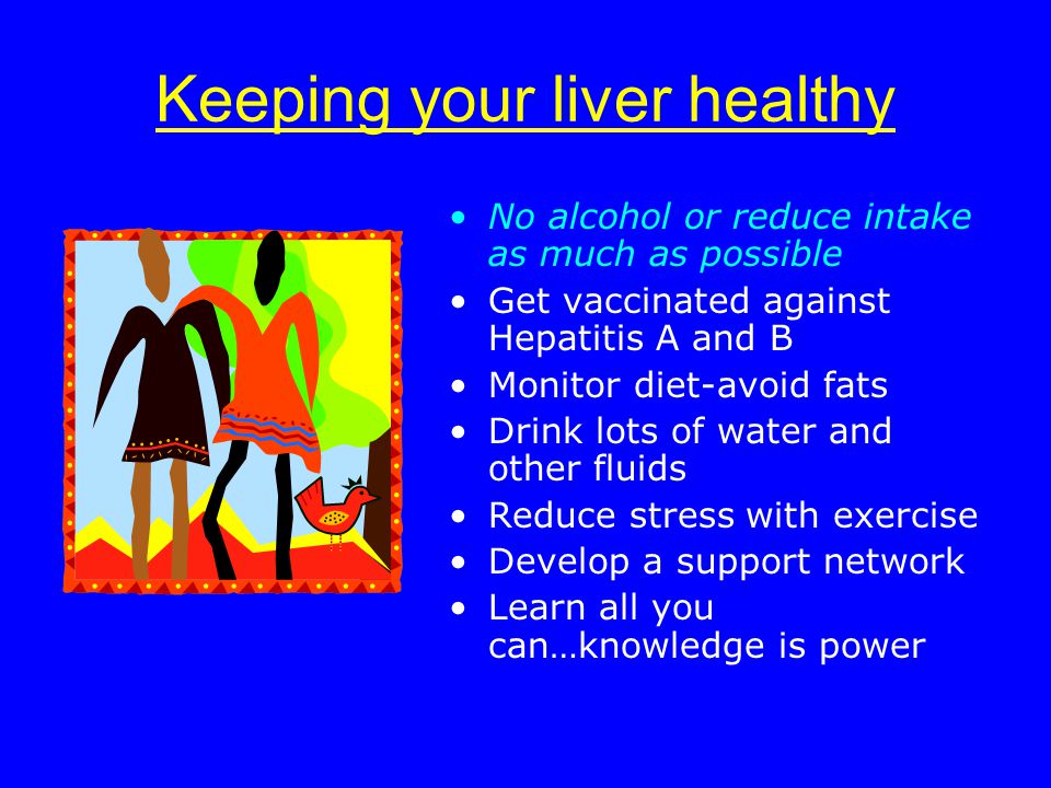 Keeping your liver healthy No alcohol or reduce intake as much as possible Get vaccinated against Hepatitis A and B Monitor diet-avoid fats Drink lots of water and other fluids Reduce stress with exercise Develop a support network Learn all you can…knowledge is power