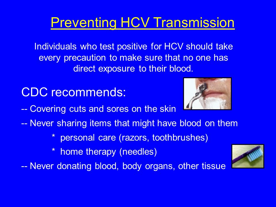 Preventing HCV Transmission CDC recommends: -- Covering cuts and sores on the skin -- Never sharing items that might have blood on them * personal care (razors, toothbrushes) * home therapy (needles) -- Never donating blood, body organs, other tissue Individuals who test positive for HCV should take every precaution to make sure that no one has direct exposure to their blood.