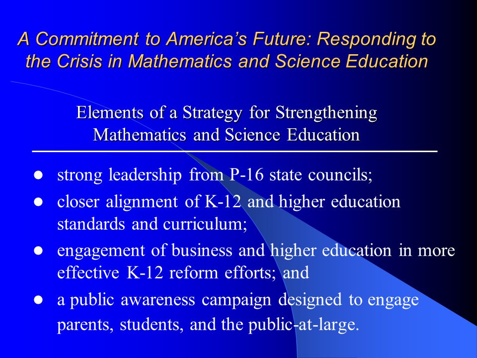 A Commitment to America’s Future: Responding to the Crisis in Mathematics and Science Education Elements of a Strategy for Strengthening Mathematics and Science Education strong leadership from P-16 state councils; closer alignment of K-12 and higher education standards and curriculum; engagement of business and higher education in more effective K-12 reform efforts; and a public awareness campaign designed to engage parents, students, and the public-at-large.