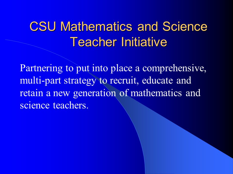 CSU Mathematics and Science Teacher Initiative Partnering to put into place a comprehensive, multi-part strategy to recruit, educate and retain a new generation of mathematics and science teachers.