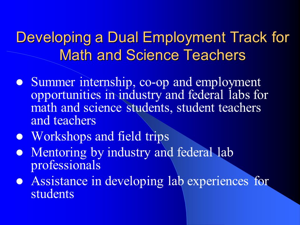 Developing a Dual Employment Track for Math and Science Teachers Summer internship, co-op and employment opportunities in industry and federal labs for math and science students, student teachers and teachers Workshops and field trips Mentoring by industry and federal lab professionals Assistance in developing lab experiences for students