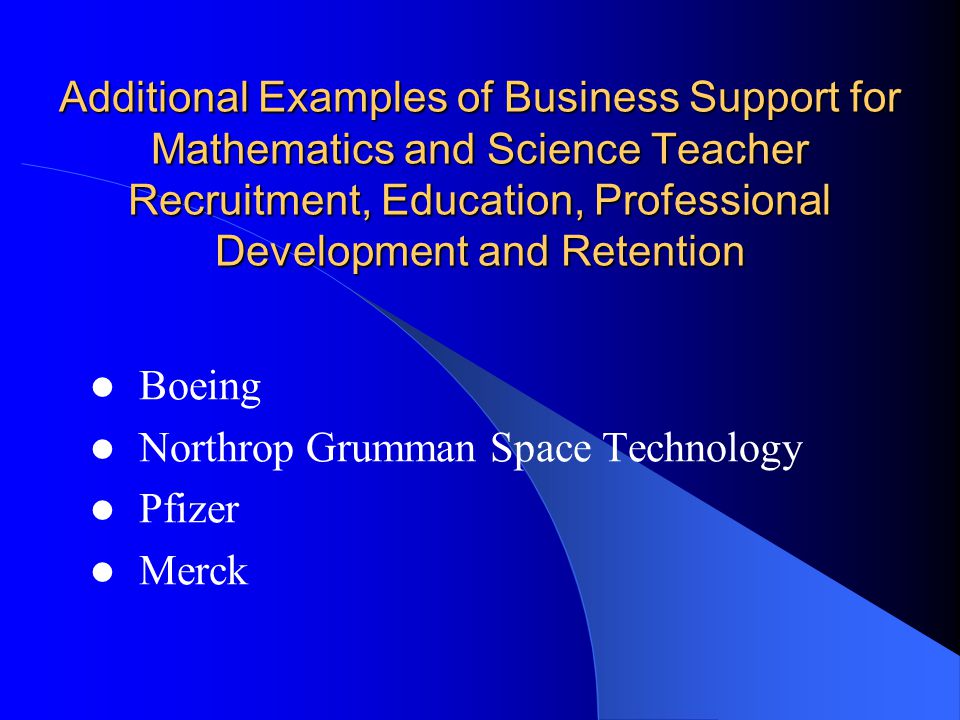 Additional Examples of Business Support for Mathematics and Science Teacher Recruitment, Education, Professional Development and Retention Boeing Northrop Grumman Space Technology Pfizer Merck