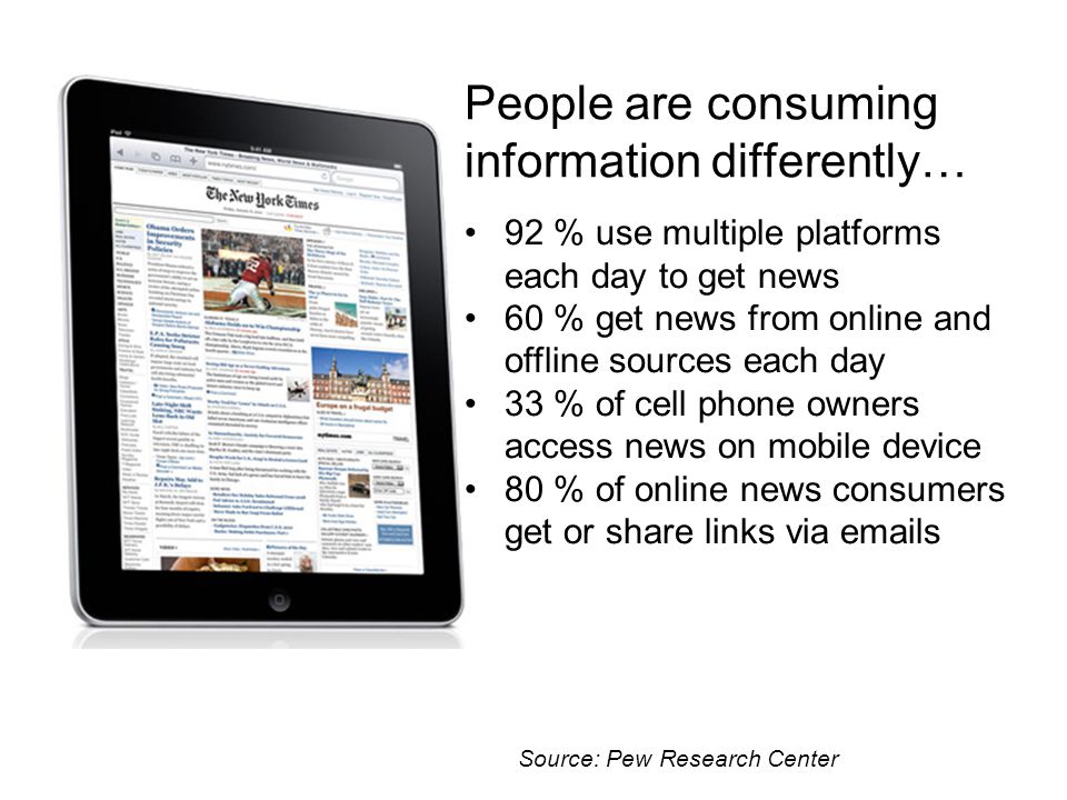 People are consuming information differently… 92 % use multiple platforms each day to get news 60 % get news from online and offline sources each day 33 % of cell phone owners access news on mobile device 80 % of online news consumers get or share links via  s Source: Pew Research Center