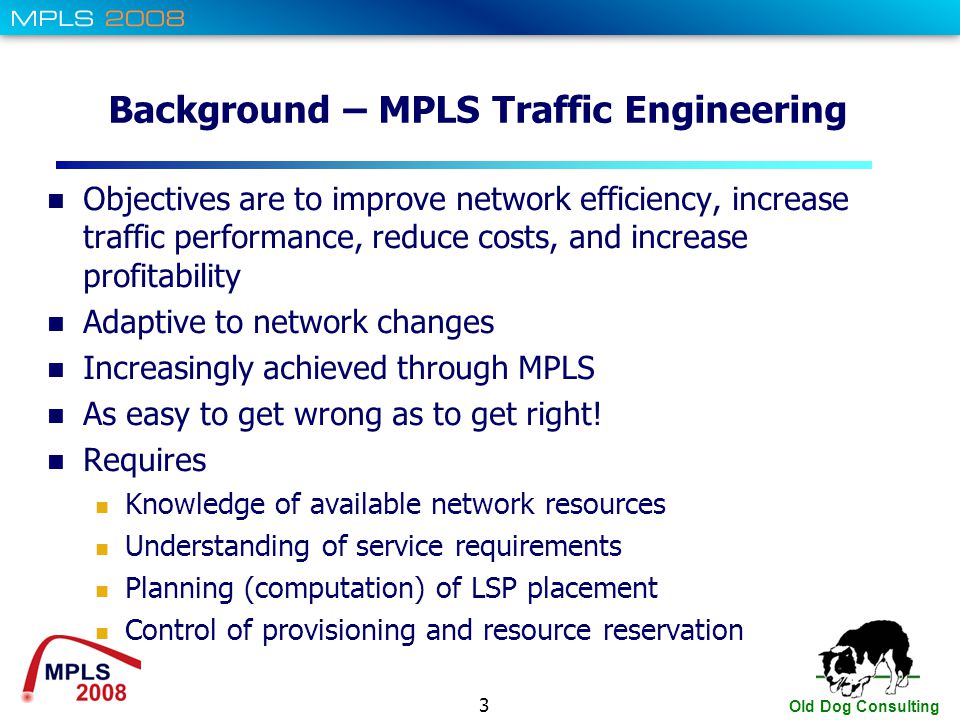 3 Old Dog Consulting Background – MPLS Traffic Engineering Objectives are to improve network efficiency, increase traffic performance, reduce costs, and increase profitability Adaptive to network changes Increasingly achieved through MPLS As easy to get wrong as to get right.
