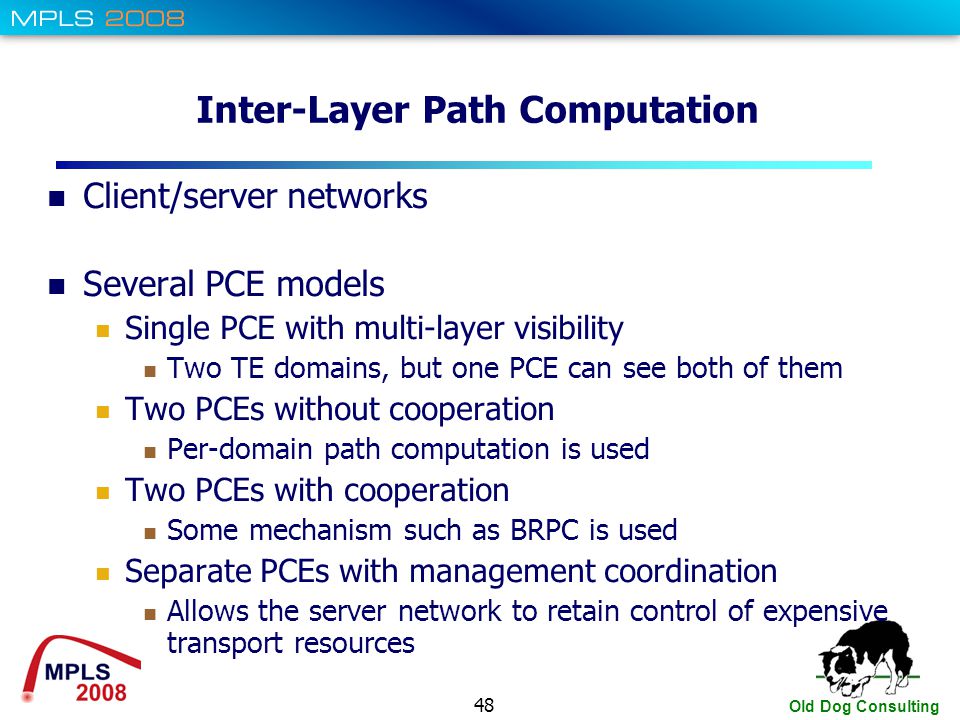 48 Old Dog Consulting Inter-Layer Path Computation Client/server networks Several PCE models Single PCE with multi-layer visibility Two TE domains, but one PCE can see both of them Two PCEs without cooperation Per-domain path computation is used Two PCEs with cooperation Some mechanism such as BRPC is used Separate PCEs with management coordination Allows the server network to retain control of expensive transport resources