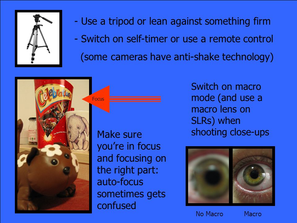 - Use a tripod or lean against something firm - Switch on self-timer or use a remote control (some cameras have anti-shake technology) No Macro Macro Make sure you’re in focus and focusing on the right part: auto-focus sometimes gets confused Switch on macro mode (and use a macro lens on SLRs) when shooting close-ups Focus