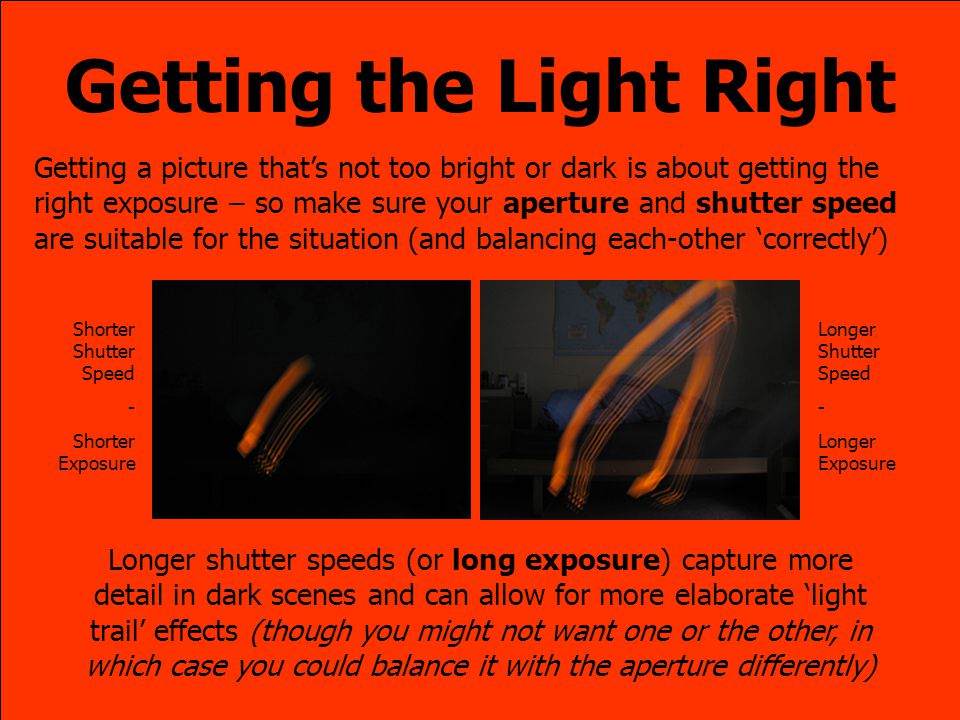 Getting the Light Right Getting a picture that’s not too bright or dark is about getting the right exposure – so make sure your aperture and shutter speed are suitable for the situation (and balancing each-other ‘correctly’) Shorter Shutter Speed - Shorter Exposure Longer Shutter Speed - Longer Exposure Longer shutter speeds (or long exposure) capture more detail in dark scenes and can allow for more elaborate ‘light trail’ effects (though you might not want one or the other, in which case you could balance it with the aperture differently)