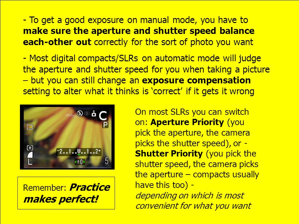- To get a good exposure on manual mode, you have to make sure the aperture and shutter speed balance each-other out correctly for the sort of photo you want - Most digital compacts/SLRs on automatic mode will judge the aperture and shutter speed for you when taking a picture – but you can still change an exposure compensation setting to alter what it thinks is ‘correct’ if it gets it wrong On most SLRs you can switch on: Aperture Priority (you pick the aperture, the camera picks the shutter speed), or - Shutter Priority (you pick the shutter speed, the camera picks the aperture – compacts usually have this too) - depending on which is most convenient for what you want Remember: Practice makes perfect!