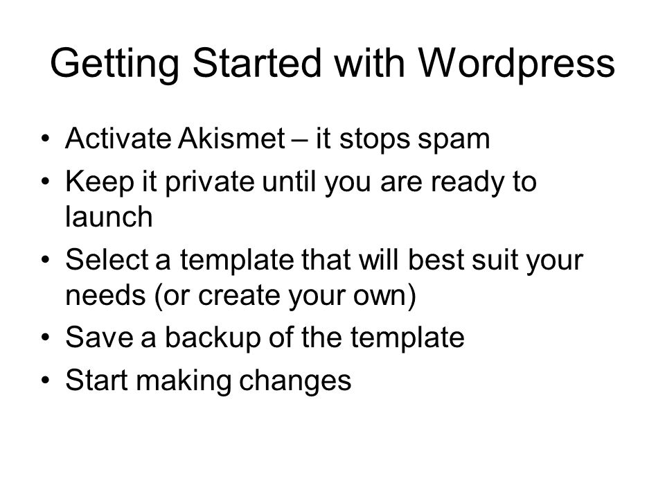 Getting Started with Wordpress Activate Akismet – it stops spam Keep it private until you are ready to launch Select a template that will best suit your needs (or create your own) Save a backup of the template Start making changes