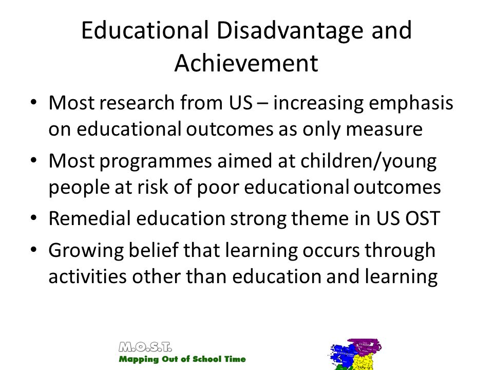 Educational Disadvantage and Achievement Most research from US – increasing emphasis on educational outcomes as only measure Most programmes aimed at children/young people at risk of poor educational outcomes Remedial education strong theme in US OST Growing belief that learning occurs through activities other than education and learning