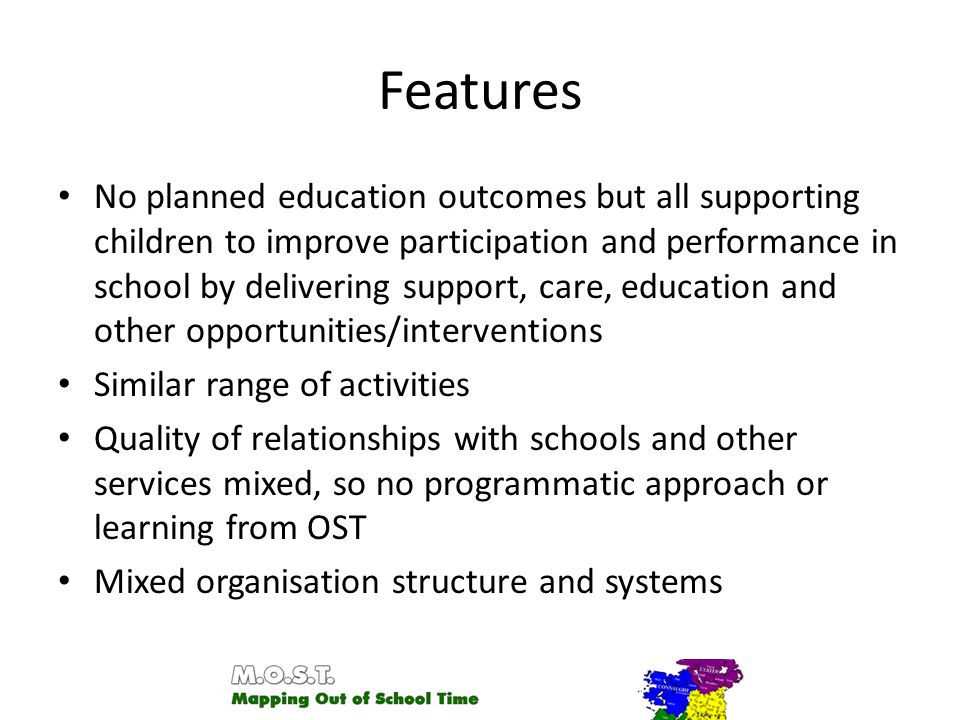 Features No planned education outcomes but all supporting children to improve participation and performance in school by delivering support, care, education and other opportunities/interventions Similar range of activities Quality of relationships with schools and other services mixed, so no programmatic approach or learning from OST Mixed organisation structure and systems