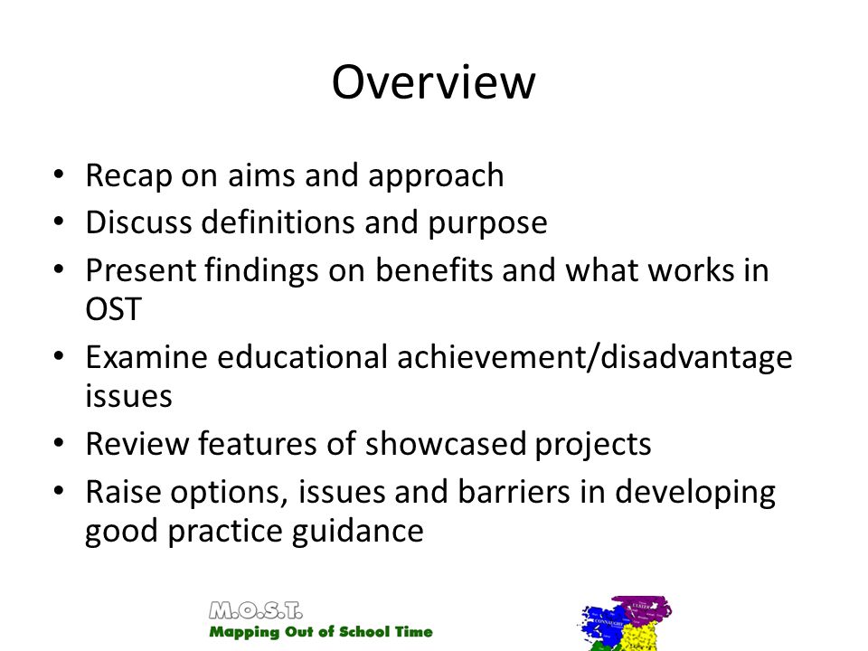 Overview Recap on aims and approach Discuss definitions and purpose Present findings on benefits and what works in OST Examine educational achievement/disadvantage issues Review features of showcased projects Raise options, issues and barriers in developing good practice guidance
