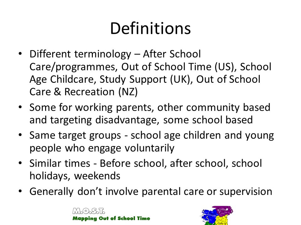 Definitions Different terminology – After School Care/programmes, Out of School Time (US), School Age Childcare, Study Support (UK), Out of School Care & Recreation (NZ) Some for working parents, other community based and targeting disadvantage, some school based Same target groups - school age children and young people who engage voluntarily Similar times - Before school, after school, school holidays, weekends Generally don’t involve parental care or supervision