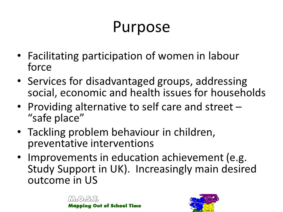 Purpose Facilitating participation of women in labour force Services for disadvantaged groups, addressing social, economic and health issues for households Providing alternative to self care and street – safe place Tackling problem behaviour in children, preventative interventions Improvements in education achievement (e.g.