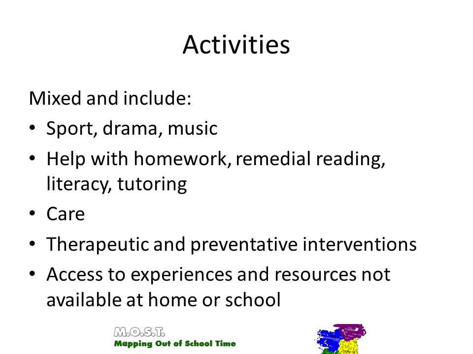 Activities Mixed and include: Sport, drama, music Help with homework, remedial reading, literacy, tutoring Care Therapeutic and preventative interventions Access to experiences and resources not available at home or school