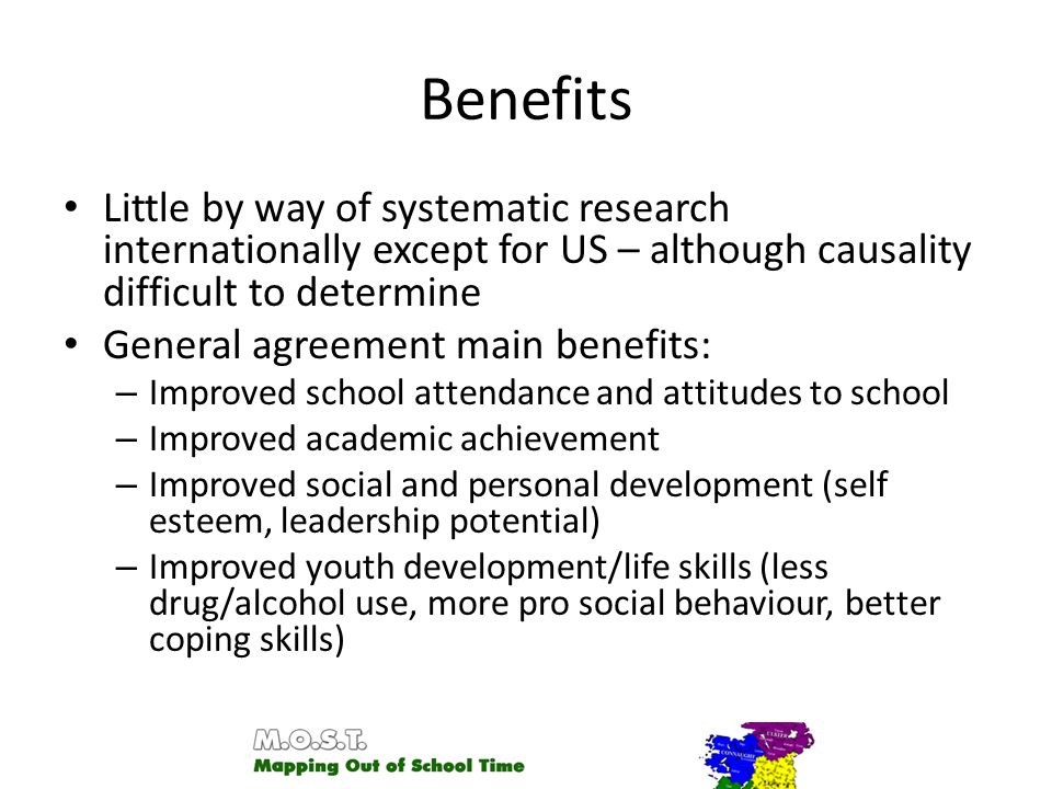 Benefits Little by way of systematic research internationally except for US – although causality difficult to determine General agreement main benefits: – Improved school attendance and attitudes to school – Improved academic achievement – Improved social and personal development (self esteem, leadership potential) – Improved youth development/life skills (less drug/alcohol use, more pro social behaviour, better coping skills)