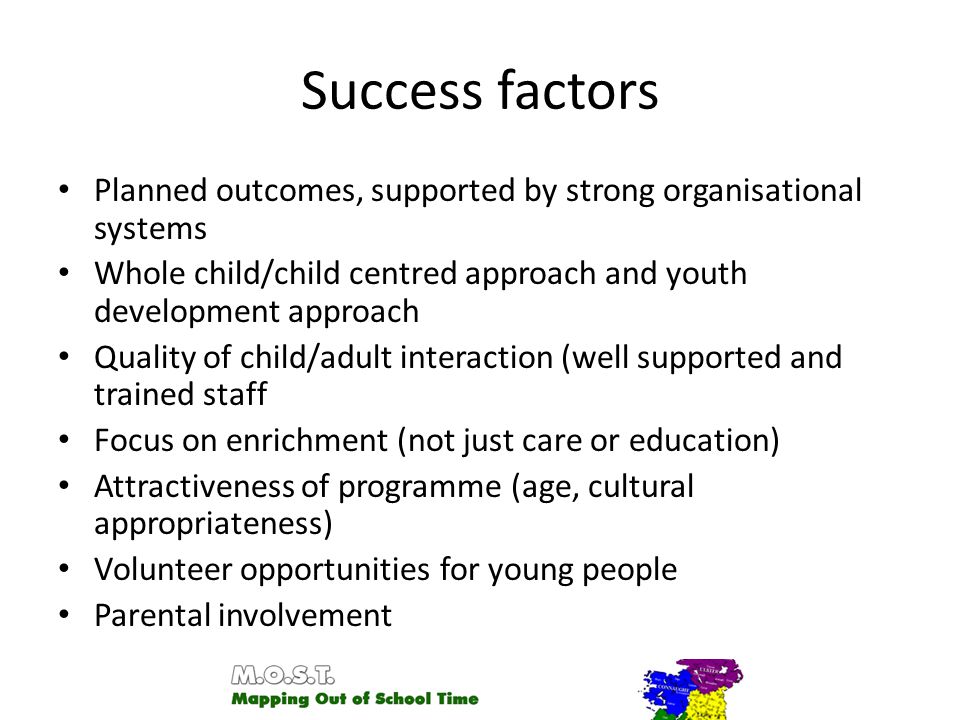 Success factors Planned outcomes, supported by strong organisational systems Whole child/child centred approach and youth development approach Quality of child/adult interaction (well supported and trained staff Focus on enrichment (not just care or education) Attractiveness of programme (age, cultural appropriateness) Volunteer opportunities for young people Parental involvement