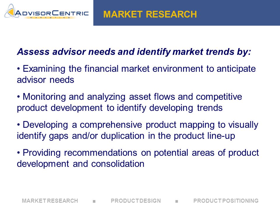 MARKET RESEARCH ■ PRODUCT DESIGN ■ PRODUCT POSITIONING Assess advisor needs and identify market trends by: Examining the financial market environment to anticipate advisor needs Monitoring and analyzing asset flows and competitive product development to identify developing trends Developing a comprehensive product mapping to visually identify gaps and/or duplication in the product line-up Providing recommendations on potential areas of product development and consolidation MARKET RESEARCH