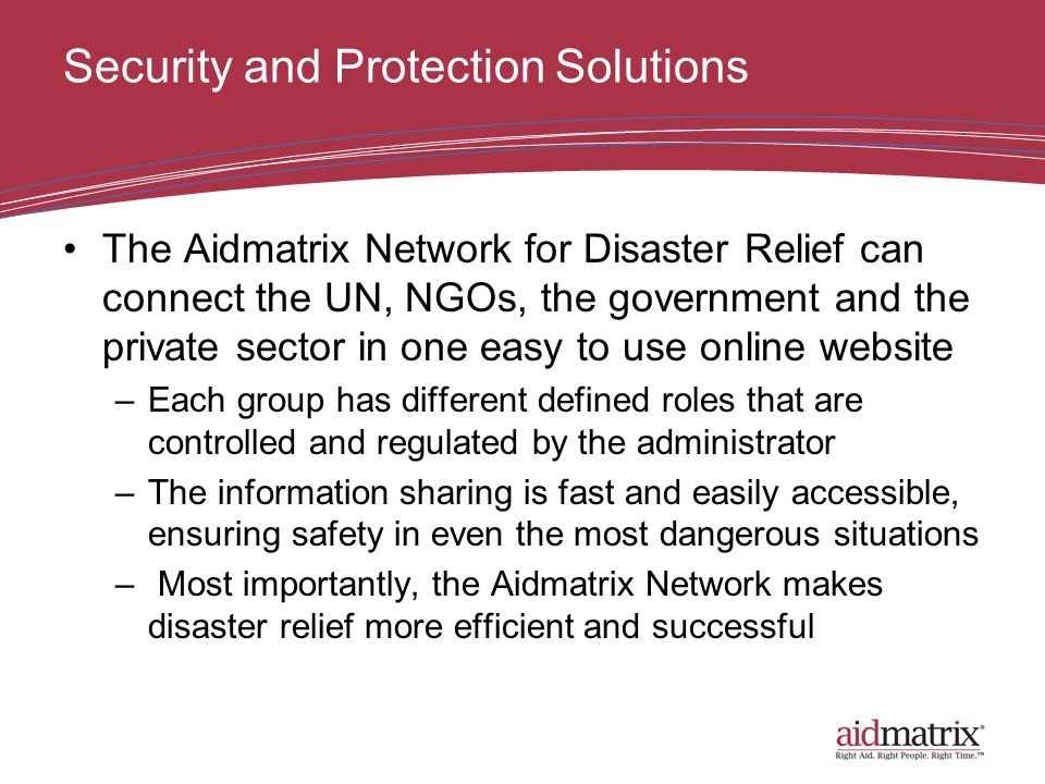 Security and Protection Solutions The Aidmatrix Network for Disaster Relief can connect the UN, NGOs, the government and the private sector in one easy to use online website –Each group has different defined roles that are controlled and regulated by the administrator –The information sharing is fast and easily accessible, ensuring safety in even the most dangerous situations – Most importantly, the Aidmatrix Network makes disaster relief more efficient and successful
