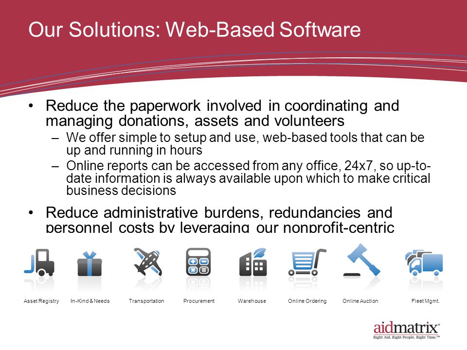 Our Solutions: Web-Based Software Reduce the paperwork involved in coordinating and managing donations, assets and volunteers –We offer simple to setup and use, web-based tools that can be up and running in hours –Online reports can be accessed from any office, 24x7, so up-to- date information is always available upon which to make critical business decisions Reduce administrative burdens, redundancies and personnel costs by leveraging our nonprofit-centric business process experience Asset RegistryIn-Kind & NeedsTransportationProcurementWarehouseOnline OrderingOnline AuctionFleet Mgmt.