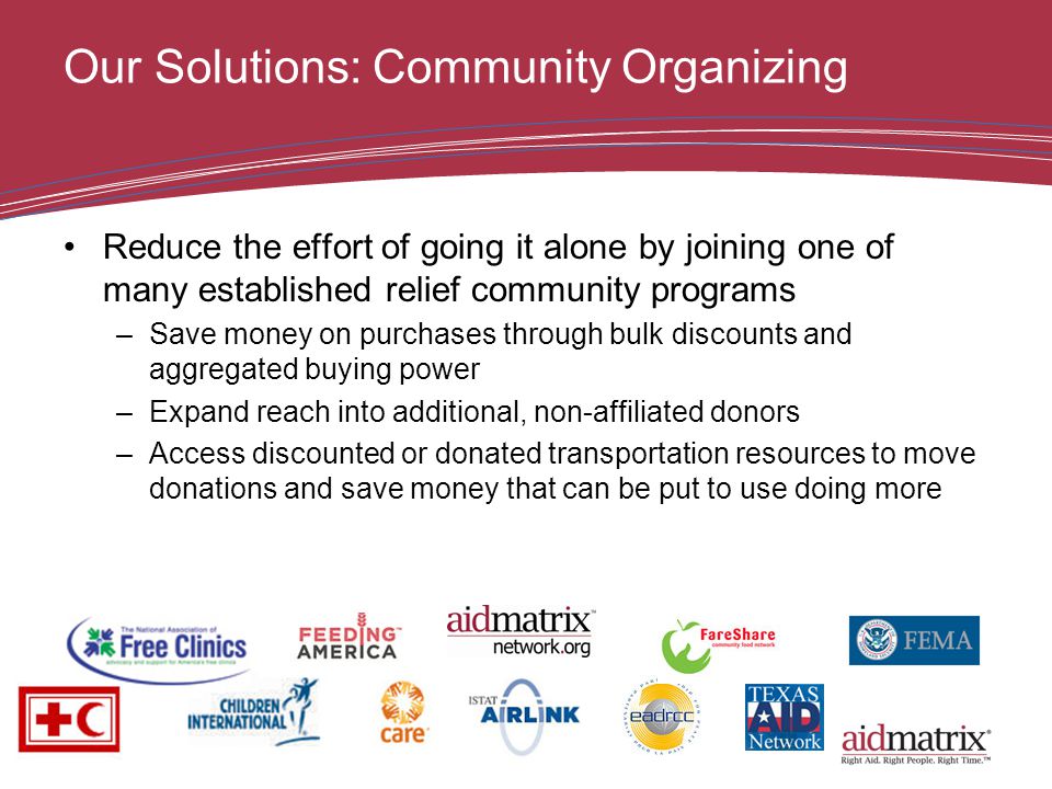 Our Solutions: Community Organizing Reduce the effort of going it alone by joining one of many established relief community programs –Save money on purchases through bulk discounts and aggregated buying power –Expand reach into additional, non-affiliated donors –Access discounted or donated transportation resources to move donations and save money that can be put to use doing more