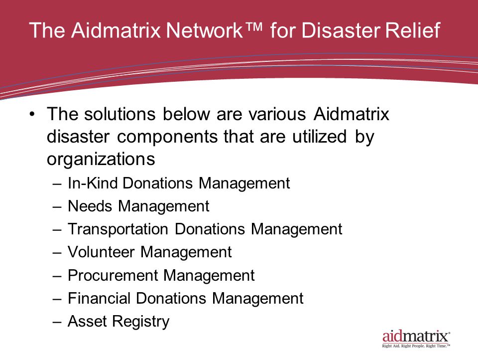 The Aidmatrix Network™ for Disaster Relief The solutions below are various Aidmatrix disaster components that are utilized by organizations –In-Kind Donations Management –Needs Management –Transportation Donations Management –Volunteer Management –Procurement Management –Financial Donations Management –Asset Registry