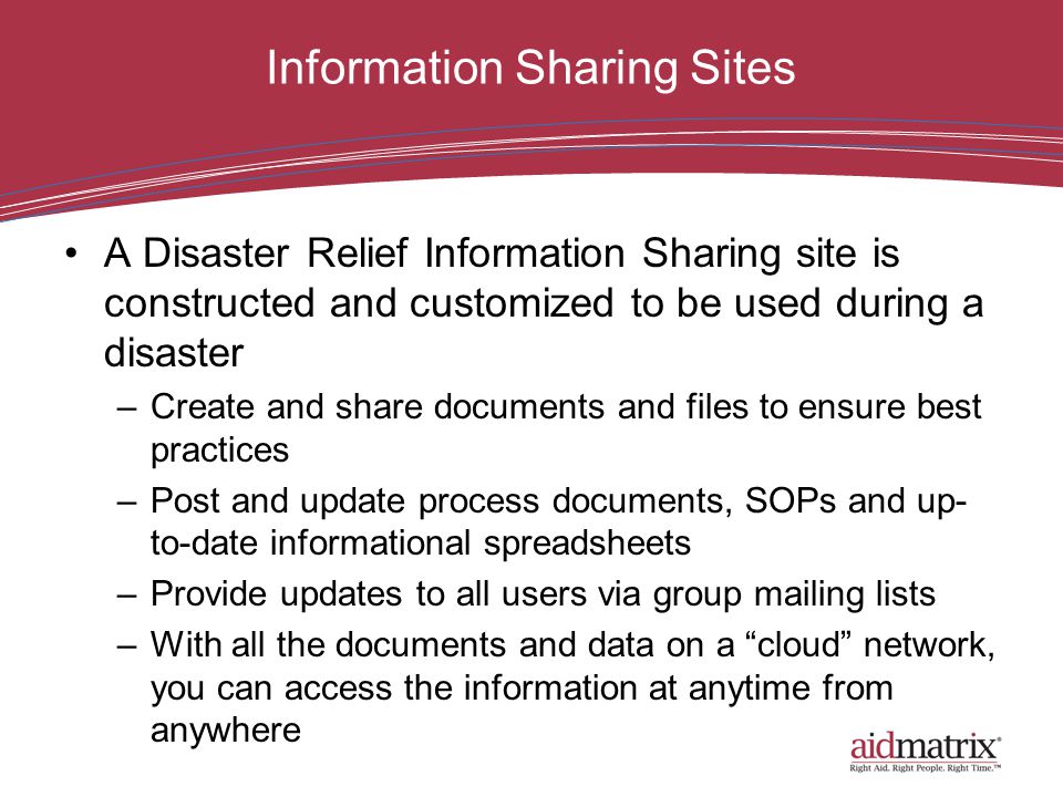 Information Sharing Sites A Disaster Relief Information Sharing site is constructed and customized to be used during a disaster –Create and share documents and files to ensure best practices –Post and update process documents, SOPs and up- to-date informational spreadsheets –Provide updates to all users via group mailing lists –With all the documents and data on a cloud network, you can access the information at anytime from anywhere