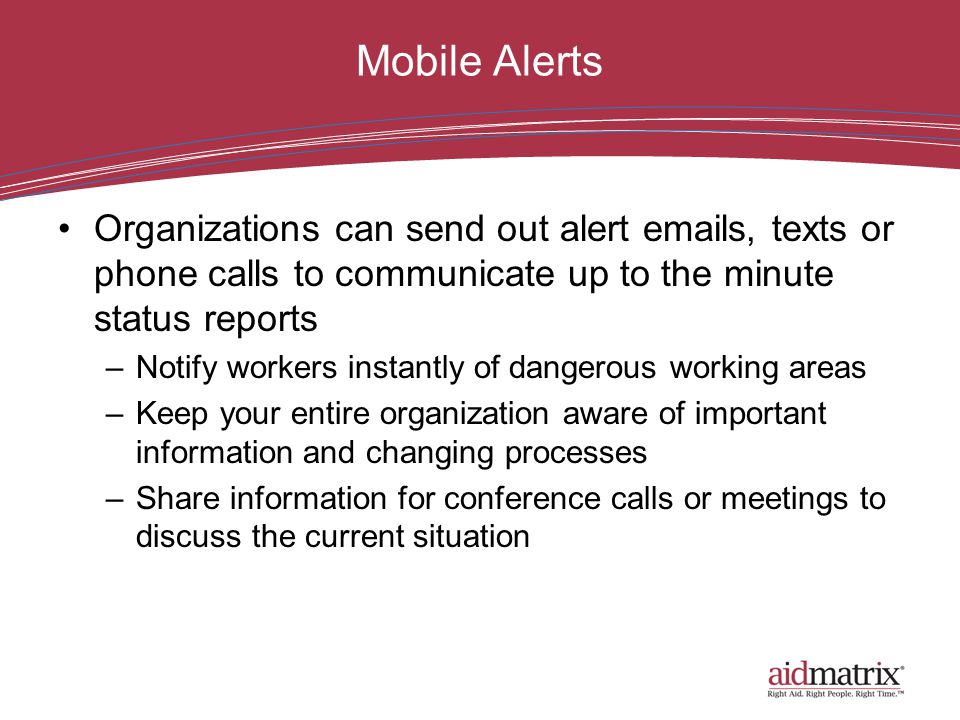 Mobile Alerts Organizations can send out alert  s, texts or phone calls to communicate up to the minute status reports –Notify workers instantly of dangerous working areas –Keep your entire organization aware of important information and changing processes –Share information for conference calls or meetings to discuss the current situation