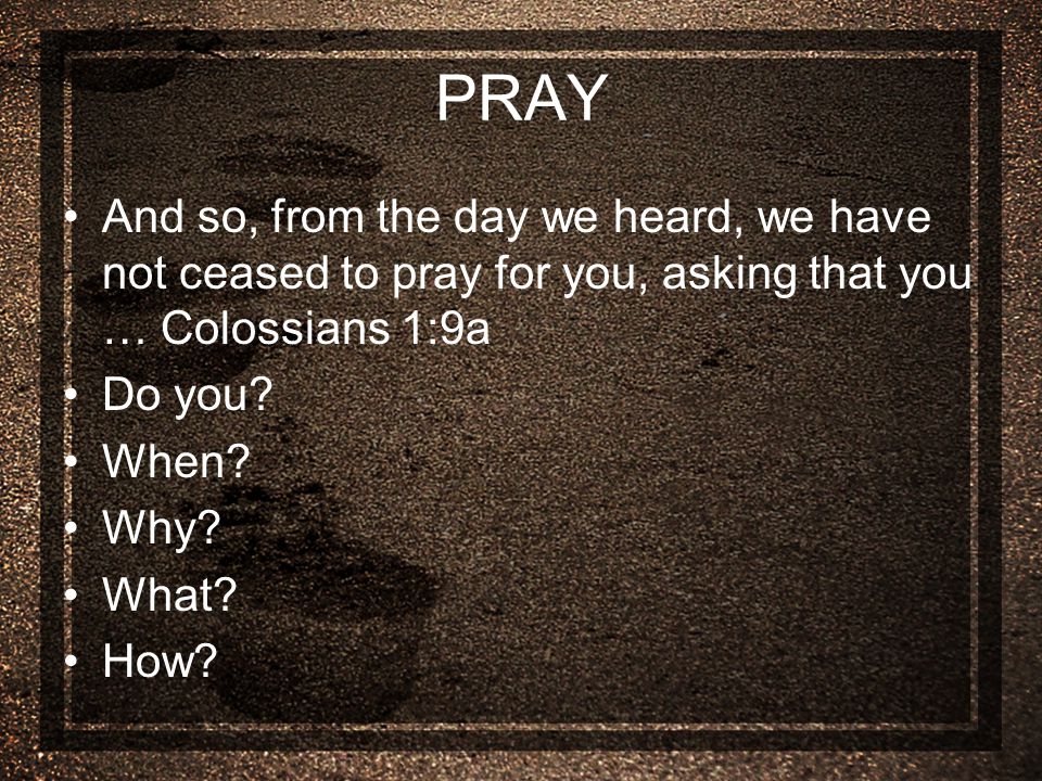 PRAY And so, from the day we heard, we have not ceased to pray for you, asking that you … Colossians 1:9a Do you.