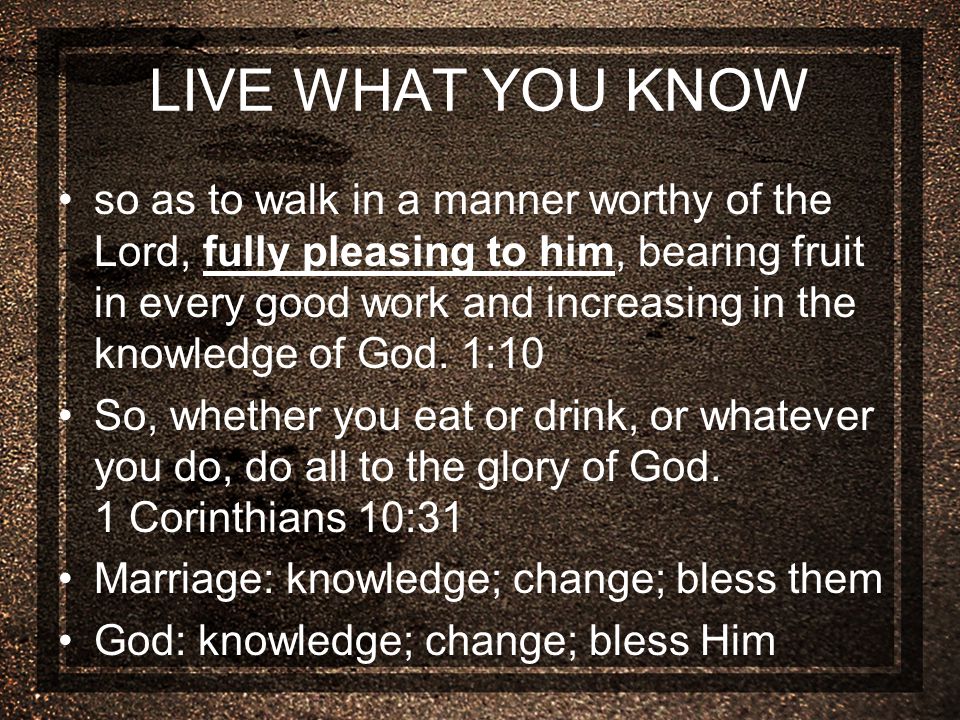 LIVE WHAT YOU KNOW so as to walk in a manner worthy of the Lord, fully pleasing to him, bearing fruit in every good work and increasing in the knowledge of God.