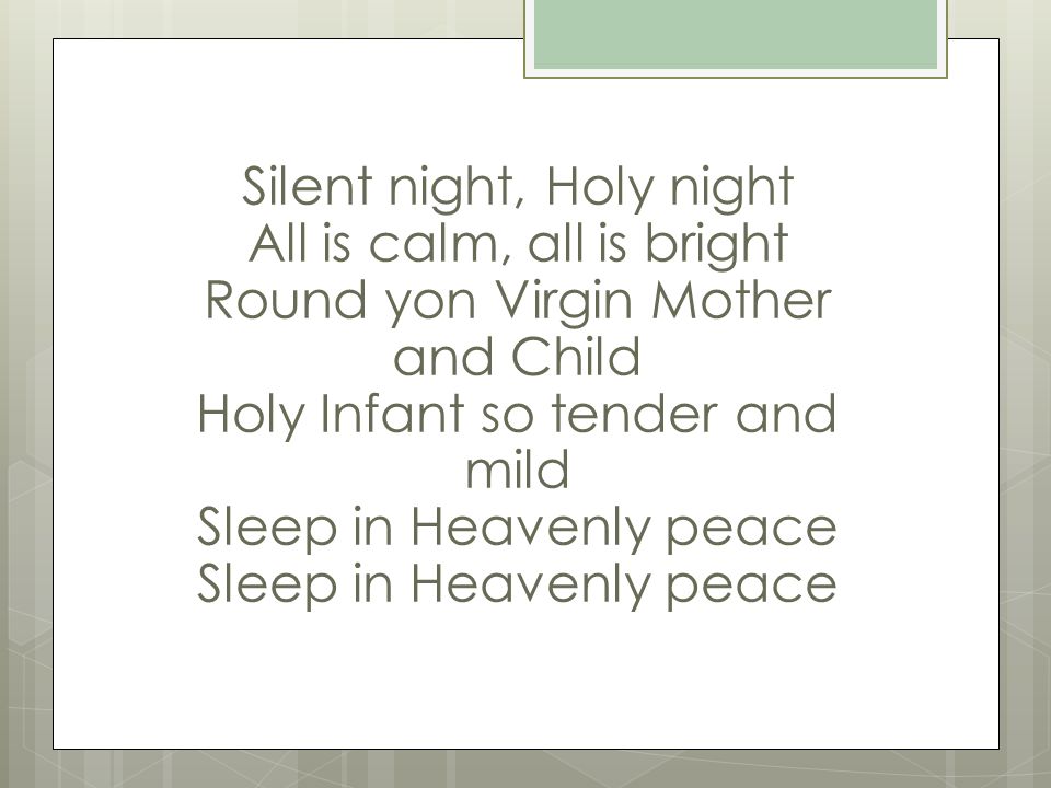 Silent night, Holy night All is calm, all is bright Round yon Virgin Mother and Child Holy Infant so tender and mild Sleep in Heavenly peace Sleep in Heavenly peace