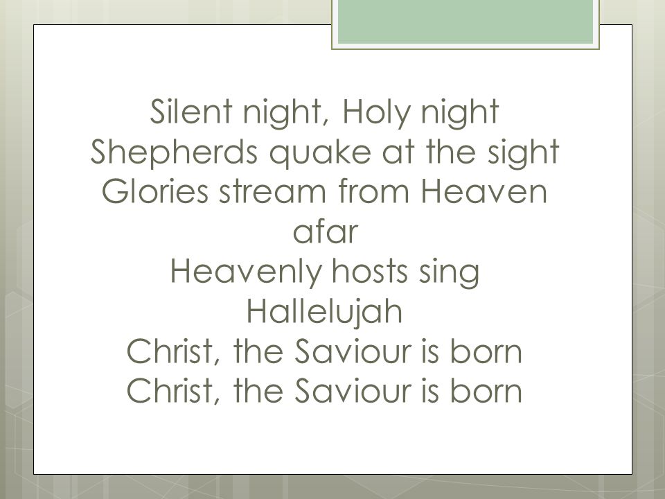 Silent night, Holy night Shepherds quake at the sight Glories stream from Heaven afar Heavenly hosts sing Hallelujah Christ, the Saviour is born Christ, the Saviour is born