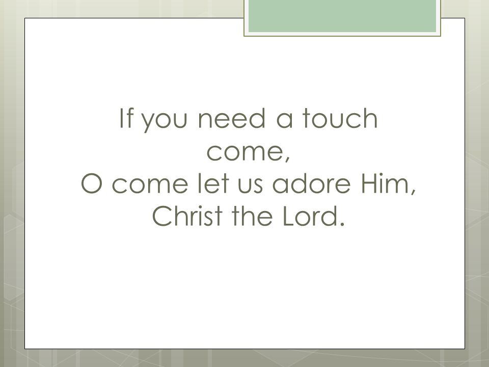 If you need a touch come, O come let us adore Him, Christ the Lord.