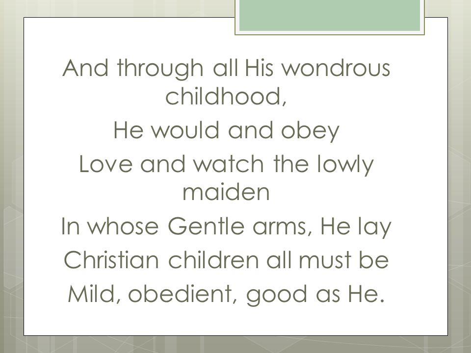 And through all His wondrous childhood, He would and obey Love and watch the lowly maiden In whose Gentle arms, He lay Christian children all must be Mild, obedient, good as He.