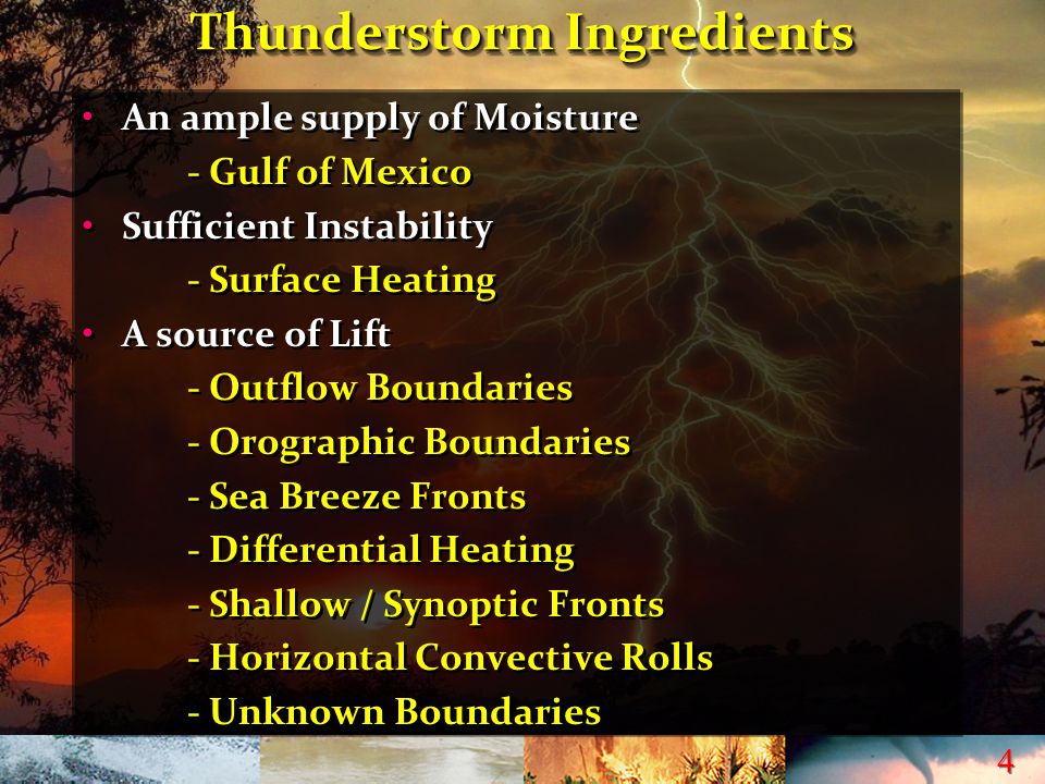 4 4 Thunderstorm Ingredients An ample supply of Moisture - Gulf of Mexico Sufficient Instability - Surface Heating A source of Lift - Outflow Boundaries - Orographic Boundaries - Sea Breeze Fronts - Differential Heating - Shallow / Synoptic Fronts - Horizontal Convective Rolls - Unknown Boundaries An ample supply of Moisture - Gulf of Mexico Sufficient Instability - Surface Heating A source of Lift - Outflow Boundaries - Orographic Boundaries - Sea Breeze Fronts - Differential Heating - Shallow / Synoptic Fronts - Horizontal Convective Rolls - Unknown Boundaries