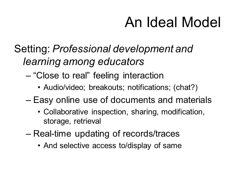 An Ideal Model Setting: Professional development and learning among educators – Close to real feeling interaction Audio/video; breakouts; notifications; (chat ) –Easy online use of documents and materials Collaborative inspection, sharing, modification, storage, retrieval –Real-time updating of records/traces And selective access to/display of same