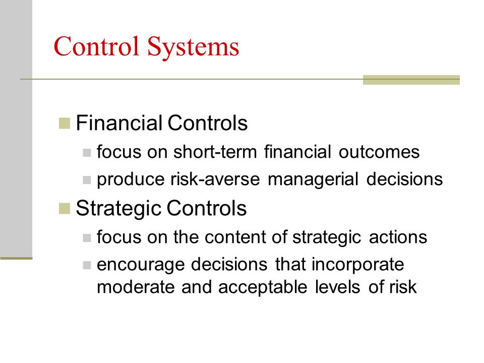 Control Systems Financial Controls focus on short-term financial outcomes produce risk-averse managerial decisions Strategic Controls focus on the content of strategic actions encourage decisions that incorporate moderate and acceptable levels of risk