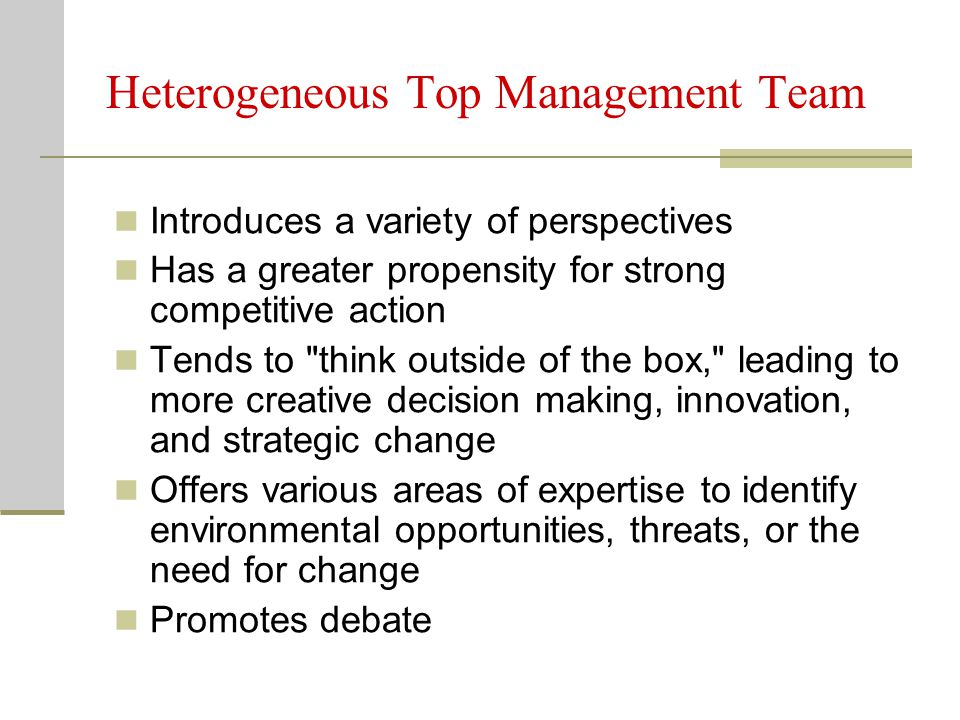 Heterogeneous Top Management Team Introduces a variety of perspectives Has a greater propensity for strong competitive action Tends to think outside of the box, leading to more creative decision making, innovation, and strategic change Offers various areas of expertise to identify environmental opportunities, threats, or the need for change Promotes debate
