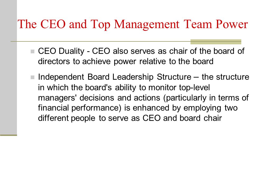 The CEO and Top Management Team Power CEO Duality - CEO also serves as chair of the board of directors to achieve power relative to the board Independent Board Leadership Structure – the structure in which the board s ability to monitor top-level managers decisions and actions (particularly in terms of financial performance) is enhanced by employing two different people to serve as CEO and board chair