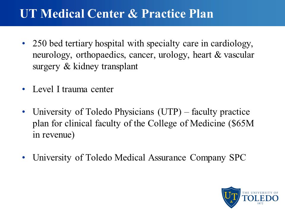 UT Medical Center & Practice Plan 250 bed tertiary hospital with specialty care in cardiology, neurology, orthopaedics, cancer, urology, heart & vascular surgery & kidney transplant Level I trauma center University of Toledo Physicians (UTP) – faculty practice plan for clinical faculty of the College of Medicine ($65M in revenue) University of Toledo Medical Assurance Company SPC