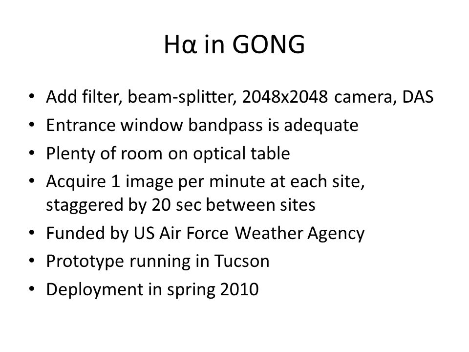 Hα in GONG Add filter, beam-splitter, 2048x2048 camera, DAS Entrance window bandpass is adequate Plenty of room on optical table Acquire 1 image per minute at each site, staggered by 20 sec between sites Funded by US Air Force Weather Agency Prototype running in Tucson Deployment in spring 2010