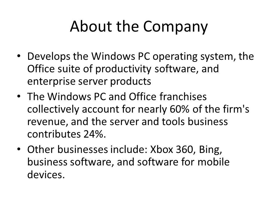 About the Company Develops the Windows PC operating system, the Office suite of productivity software, and enterprise server products The Windows PC and Office franchises collectively account for nearly 60% of the firm s revenue, and the server and tools business contributes 24%.