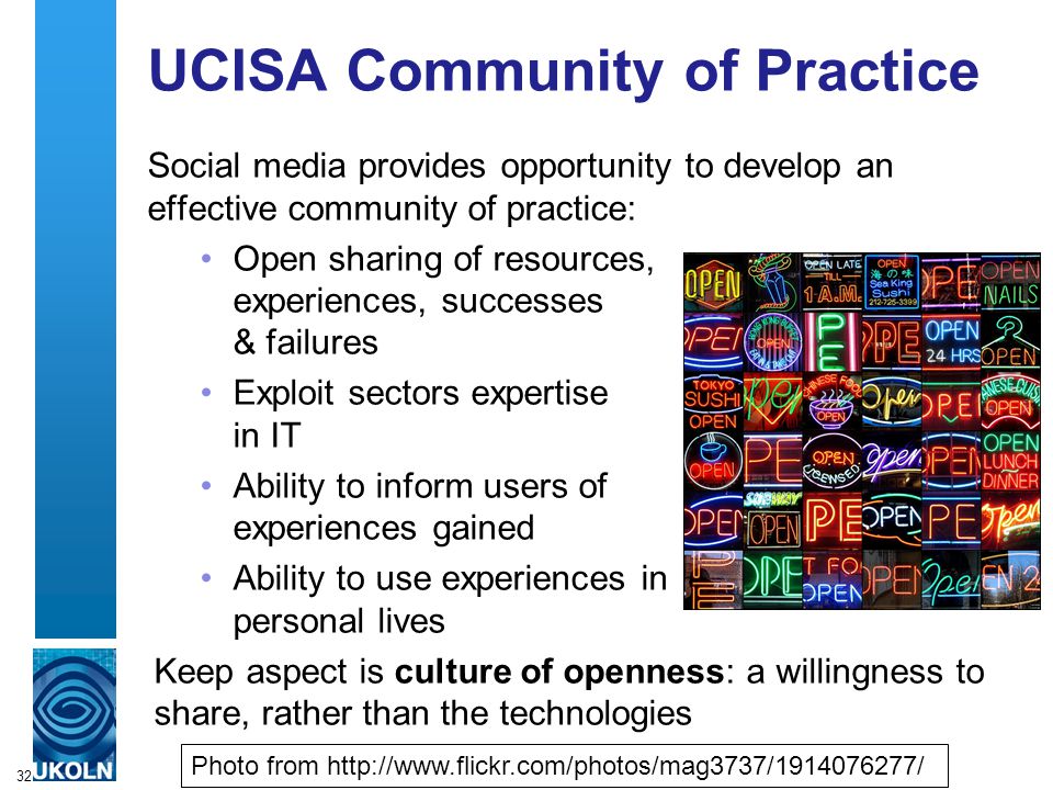 UCISA Community of Practice Social media provides opportunity to develop an effective community of practice: Open sharing of resources, experiences, successes & failures Exploit sectors expertise in IT Ability to inform users of experiences gained Ability to use experiences in personal lives Keep aspect is culture of openness: a willingness to share, rather than the technologies 32 Photo from