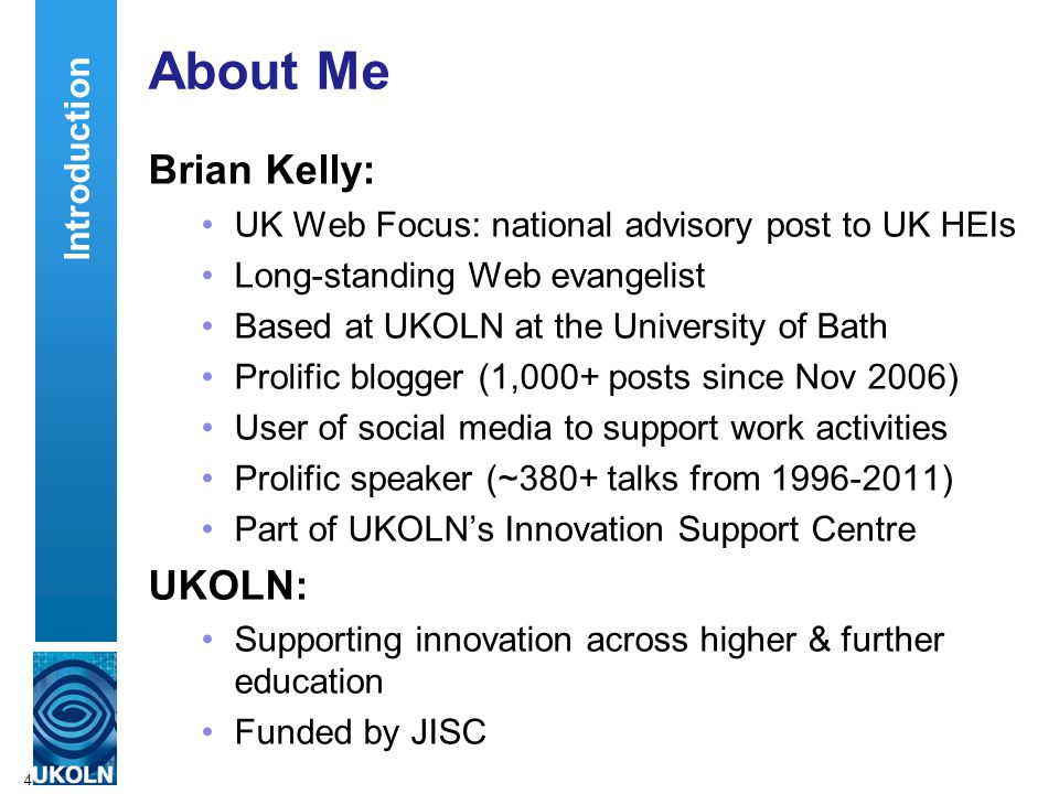 4 About Me Brian Kelly: UK Web Focus: national advisory post to UK HEIs Long-standing Web evangelist Based at UKOLN at the University of Bath Prolific blogger (1,000+ posts since Nov 2006) User of social media to support work activities Prolific speaker (~380+ talks from ) Part of UKOLN’s Innovation Support Centre UKOLN: Supporting innovation across higher & further education Funded by JISC Introduction