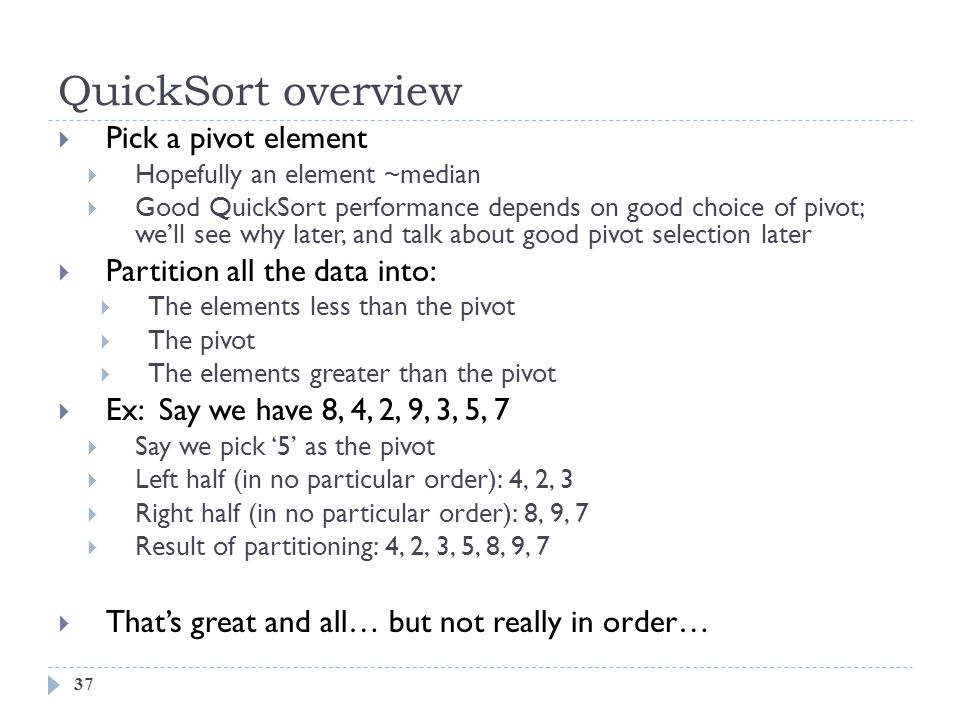 QuickSort overview 37  Pick a pivot element  Hopefully an element ~median  Good QuickSort performance depends on good choice of pivot; we’ll see why later, and talk about good pivot selection later  Partition all the data into:  The elements less than the pivot  The pivot  The elements greater than the pivot  Ex: Say we have 8, 4, 2, 9, 3, 5, 7  Say we pick ‘5’ as the pivot  Left half (in no particular order): 4, 2, 3  Right half (in no particular order): 8, 9, 7  Result of partitioning: 4, 2, 3, 5, 8, 9, 7  That’s great and all… but not really in order…