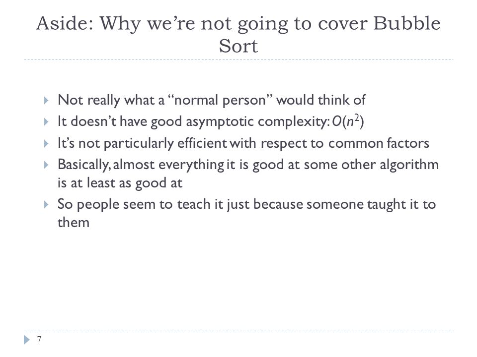 Aside: Why we’re not going to cover Bubble Sort 7  Not really what a normal person would think of  It doesn’t have good asymptotic complexity: O(n 2 )  It’s not particularly efficient with respect to common factors  Basically, almost everything it is good at some other algorithm is at least as good at  So people seem to teach it just because someone taught it to them