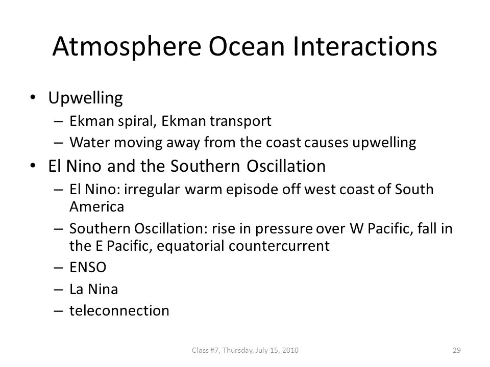 Atmosphere Ocean Interactions Upwelling – Ekman spiral, Ekman transport – Water moving away from the coast causes upwelling El Nino and the Southern Oscillation – El Nino: irregular warm episode off west coast of South America – Southern Oscillation: rise in pressure over W Pacific, fall in the E Pacific, equatorial countercurrent – ENSO – La Nina – teleconnection 29Class #7, Thursday, July 15, 2010
