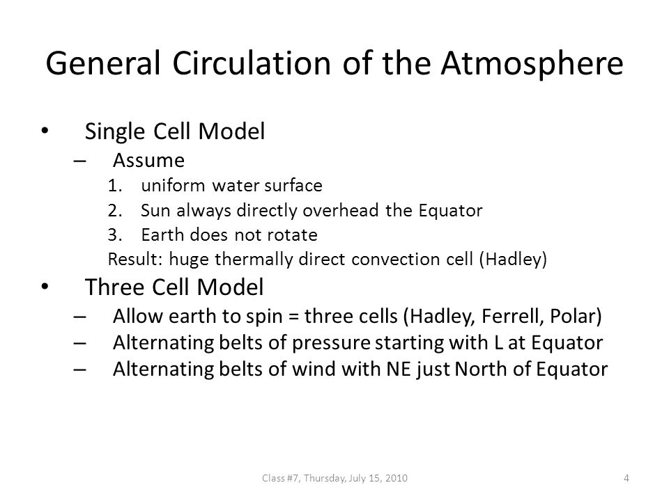 General Circulation of the Atmosphere Single Cell Model – Assume 1.uniform water surface 2.Sun always directly overhead the Equator 3.Earth does not rotate Result: huge thermally direct convection cell (Hadley) Three Cell Model – Allow earth to spin = three cells (Hadley, Ferrell, Polar) – Alternating belts of pressure starting with L at Equator – Alternating belts of wind with NE just North of Equator 4Class #7, Thursday, July 15, 2010
