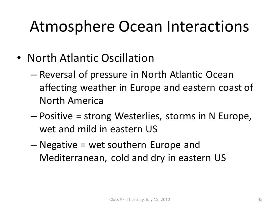 Atmosphere Ocean Interactions North Atlantic Oscillation – Reversal of pressure in North Atlantic Ocean affecting weather in Europe and eastern coast of North America – Positive = strong Westerlies, storms in N Europe, wet and mild in eastern US – Negative = wet southern Europe and Mediterranean, cold and dry in eastern US 45Class #7, Thursday, July 15, 2010