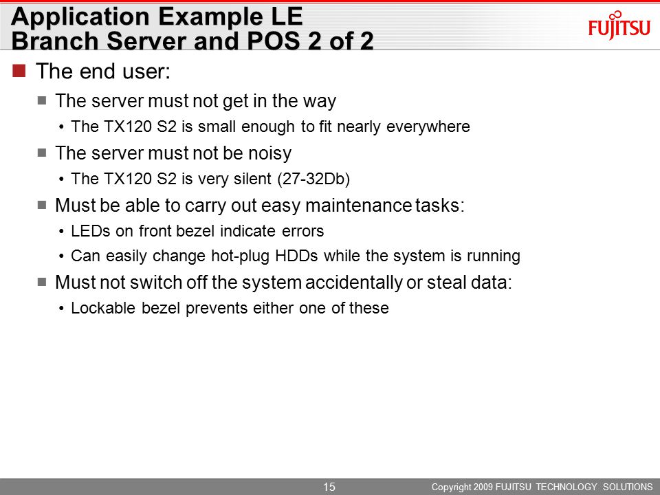 Copyright 2009 FUJITSU TECHNOLOGY SOLUTIONS 15 Application Example LE Branch Server and POS 2 of 2 The end user: The server must not get in the way The TX120 S2 is small enough to fit nearly everywhere The server must not be noisy The TX120 S2 is very silent (27-32Db) Must be able to carry out easy maintenance tasks: LEDs on front bezel indicate errors Can easily change hot-plug HDDs while the system is running Must not switch off the system accidentally or steal data: Lockable bezel prevents either one of these